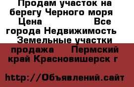 Продам участок на берегу Черного моря › Цена ­ 4 300 000 - Все города Недвижимость » Земельные участки продажа   . Пермский край,Красновишерск г.